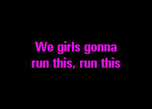 We girls gonna

run this, run this
