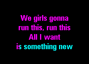 We girls gonna
run this, run this

All I want
is something new