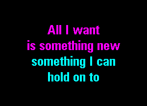 All I want
is something new

something I can
hold on to