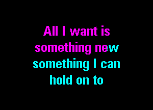 All I want is
something new

something I can
hold on to