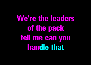 We're the leaders
of the pack

tell me can you
handle that