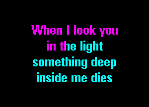 When I look you
in the light

something deep
inside me dies