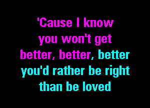 'Cause I know
you won't get

better, better, better
you'd rather be right
than he loved