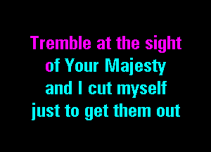 Tremble at the sight
of Your Majesty

and I out myself
just to get them out