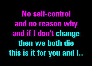 No self-control
and no reason why
and if I don't change
then we both die
this is it for you and I..
