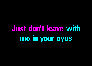 Just don't leave with

me in your eyes