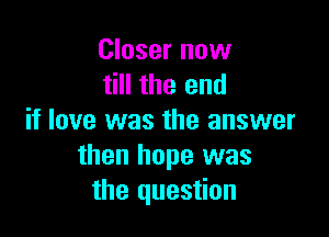 Closer now
till the end

if love was the answer
then hope was
the question