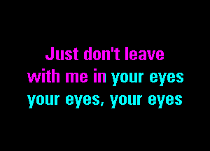 Just don't leave

with me in your eyes
your eyes. your eyes