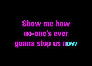 Show me how

no-one's ever
gonna stop us now