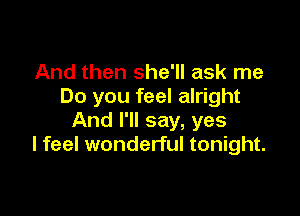 And then she'll ask me
Do you feel alright

And I'll say, yes
I feel wonderful tonight.