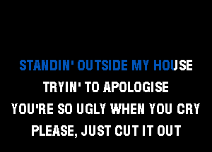 STANDIH' OUTSIDE MY HOUSE
TRYIH' T0 APOLOGISE
YOU'RE SO UGLY WHEN YOU CRY
PLEASE, JUST CUT IT OUT