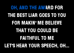 0H, AND THE AWARD FOR
THE BEST LIAR GOES TO YOU
FOR MAKIH' ME BELIEVE
THAT YOU COULD BE
FAITHFUL TO ME
LET'S HEAR YOUR SPEECH, 0H...