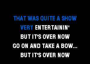 THAT WAS QUITE A SHOW
VERY ENTERTAININ'
BUT IT'S OVER NOW

GO ON AND TAKE A BOW...
BUT IT'S OVER HOW