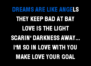 DREAMS HRE LIKE ANGELS
THEY KEEP BAD AT BAY
LOVE IS THE LIGHT
SCARIH' DARKNESS AWAY...
I'M 80 IN LOVE WITH YOU
MAKE LOVE YOUR GOAL
