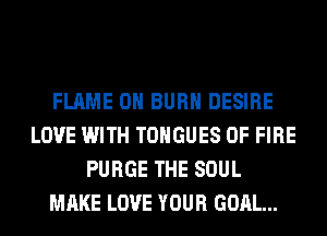 FLAME 0H BURN DESIRE
LOVE WITH TONGUES OF FIRE
PURGE THE SOUL
MAKE LOVE YOUR GOAL...