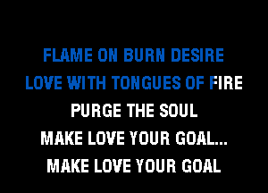 FLAME 0H BURN DESIRE
LOVE WITH TONGUES OF FIRE
PURGE THE SOUL
MAKE LOVE YOUR GOAL...
MAKE LOVE YOUR GOAL