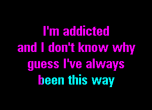 I'm addicted
and I don't know why

guess I've always
been this way