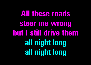 All these roads
steer me wrong

but I still drive them
all night long
all night long