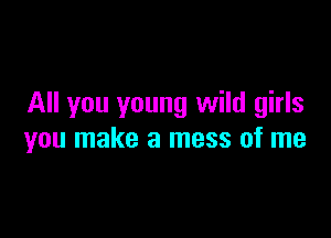 All you young wild girls

you make a mess of me