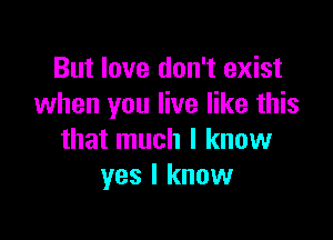 But love don't exist
when you live like this

that much I know
yes I know