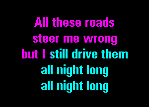 All these roads
steer me wrong

but I still drive them
all night long
all night long