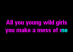 All you young wild girls

you make a mess of me