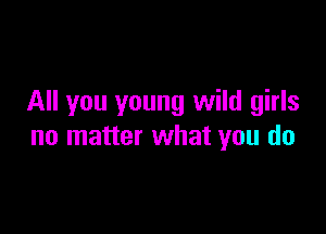 All you young wild girls

no matter what you do