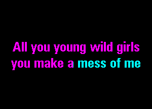 All you young wild girls

you make a mess of me