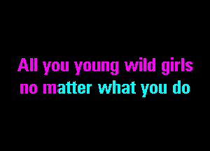 All you young wild girls

no matter what you do