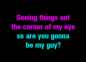 Seeing things out
the corner of my eye

so are you gonna
be my guy?