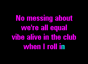 No messing about
we're all equal

vibe alive in the club
when I roll in