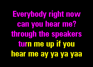Everybody right now
can you hear me?
through the speakers
turn me up if you
hear me av ya ya yaa
