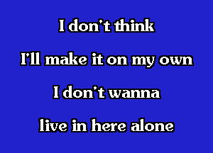 I don't think
I'll make it on my own
I don't wanna

live in here alone