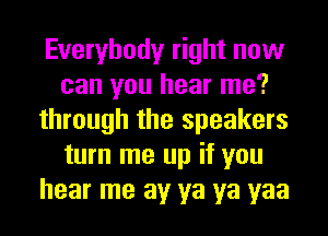 Everybody right now
can you hear me?
through the speakers
turn me up if you
hear me av ya ya yaa