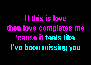 If this is love
then love completes me

'cause it feels like
I've been missing you