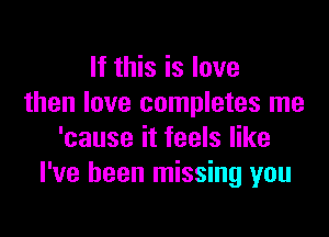 If this is love
then love completes me

'cause it feels like
I've been missing you