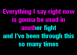 Everything I say right now
is gonna be used in
another fight
and I've been through this
so many times