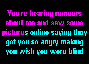 You're hearing rumours
about me and saw some
pictures online saying they
got you so angry making
you wish you were blind
