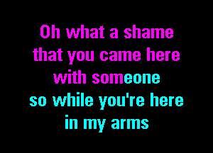 Oh what a shame
that you came here

with someone
so while you're here
in my arms