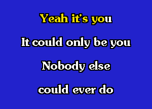 Yeah it's you

It could only be you

Nobody else

could ever do