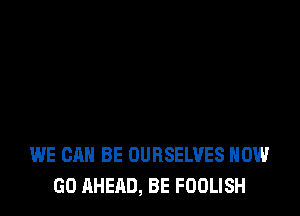 WE CAN BE OURSELVES HOW
GO AHEAD, BE FDOLISH