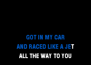 GOT IN MY CAR
AND RRCED LIKE A JET
ALL THE WAY TO YOU