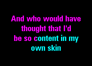 And who would have
thought that I'd

be so content in my
own skin