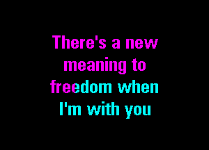 There's a new
meaning to

freedom when
I'm with you