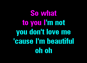 So what
to you I'm not

you don't love me

'cause I'm beautiful
oh oh