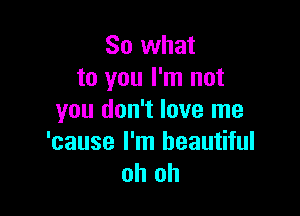 So what
to you I'm not

you don't love me

'cause I'm beautiful
oh oh