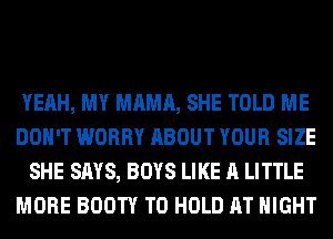 YEAH, MY MAMA, SHE TOLD ME
DON'T WORRY ABOUT YOUR SIZE
SHE SAYS, BOYS LIKE A LITTLE
MORE BOOTY TO HOLD AT NIGHT