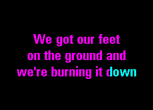 We got our feet

on the ground and
we're burning it down