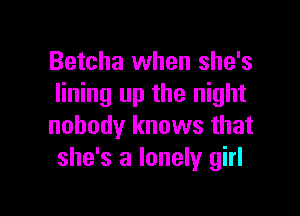 Betcha when she's
lining up the night

nobody knows that
she's a lonely girl