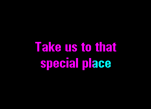 Take us to that

special place